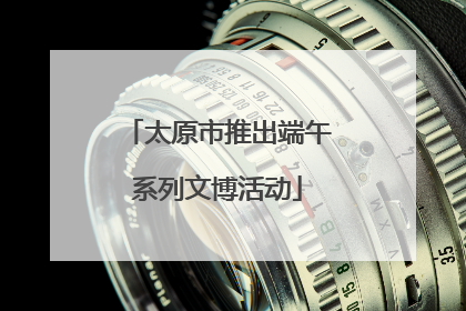 太原市推出端午系列文博活动