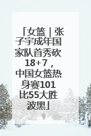 女篮｜张子宇成年国家队首秀砍18+7，中国女篮热身赛101比55大胜波黑