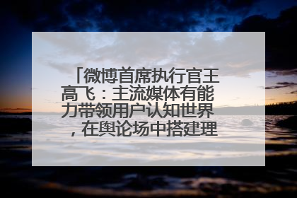 微博首席执行官王高飞：主流媒体有能力带领用户认知世界，在舆论场中搭建理性的讨论空间