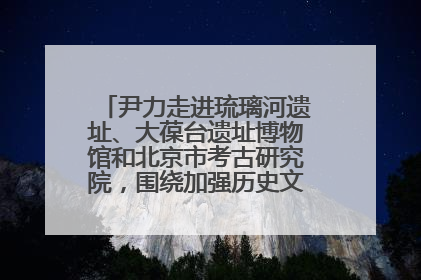 尹力走进琉璃河遗址、大葆台遗址博物馆和北京市考古研究院，围绕加强历史文化名城保护调研