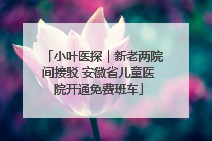 小叶医探｜新老两院间接驳 安徽省儿童医院开通免费班车