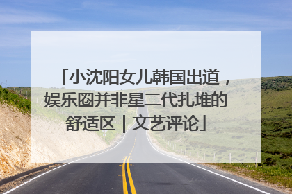 小沈阳女儿韩国出道，娱乐圈并非星二代扎堆的舒适区｜文艺评论