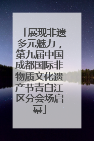 展现非遗多元魅力，第九届中国成都国际非物质文化遗产节青白江区分会场启幕