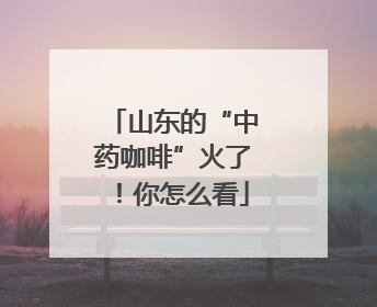 山东的“中药咖啡”火了！你怎么看