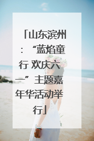 山东滨州：“蓝焰童行 欢庆六一”主题嘉年华活动举行