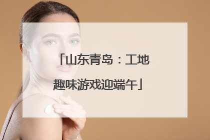 山东青岛：工地趣味游戏迎端午