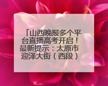 山西晚报多个平台直播高考开启！最新提示：太原市迎泽大街（西段）、新建路、人民南路高考期间增开路口