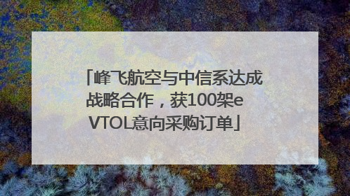 峰飞航空与中信系达成战略合作，获100架eVTOL意向采购订单