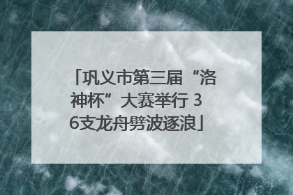 巩义市第三届“洛神杯”大赛举行 36支龙舟劈波逐浪