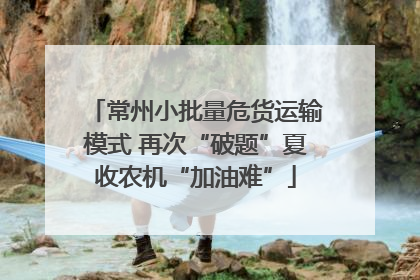 常州小批量危货运输模式 再次“破题”夏收农机“加油难”
