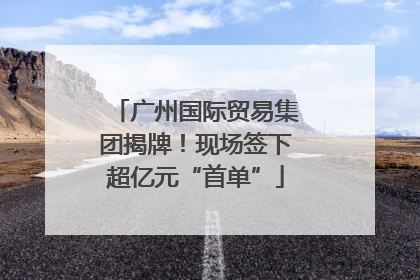 广州国际贸易集团揭牌！现场签下超亿元“首单”