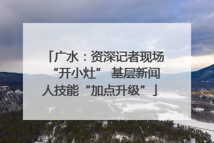 广水：资深记者现场“开小灶” 基层新闻人技能“加点升级”