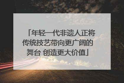 年轻一代非遗人正将传统技艺带向更广阔的舞台 创造更大价值