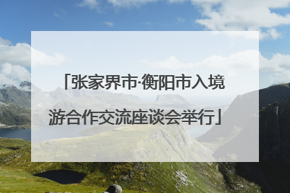张家界市·衡阳市入境游合作交流座谈会举行