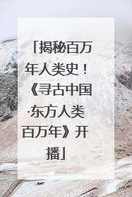揭秘百万年人类史！《寻古中国·东方人类百万年》开播