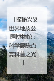 探秘兴义世界地质公园博物馆：科学展陈点亮科普之光