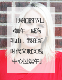 我们的节日•端午｜威海乳山：我在新时代文明实践中心过端午
