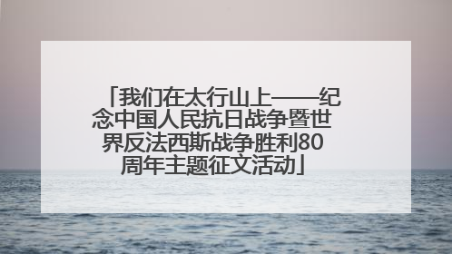我们在太行山上——纪念中国人民抗日战争暨世界反法西斯战争胜利80周年主题征文活动