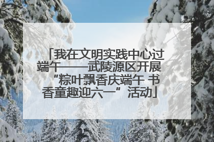 我在文明实践中心过端午——武陵源区开展“粽叶飘香庆端午 书香童趣迎六一”活动
