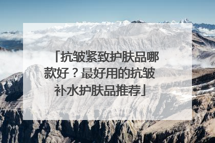 抗皱紧致护肤品哪款好？最好用的抗皱补水护肤品推荐