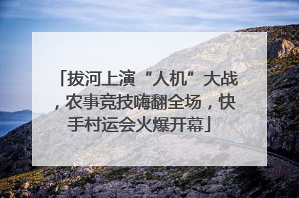 拔河上演“人机”大战，农事竞技嗨翻全场，快手村运会火爆开幕