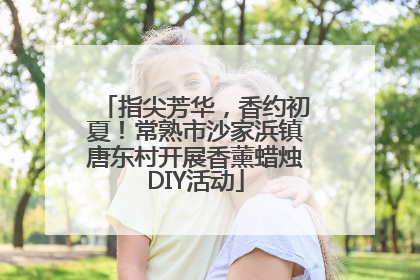 指尖芳华，香约初夏！常熟市沙家浜镇唐东村开展香薰蜡烛DIY活动