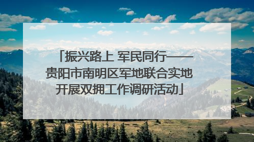 振兴路上 军民同行——贵阳市南明区军地联合实地开展双拥工作调研活动