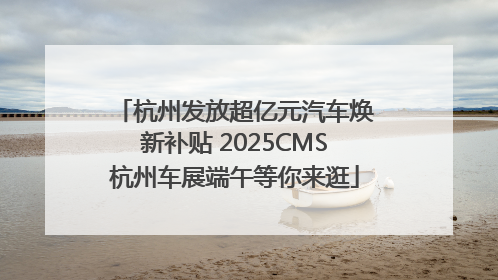 杭州发放超亿元汽车焕新补贴 2025CMS杭州车展端午等你来逛