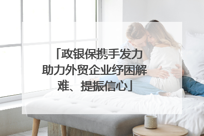政银保携手发力 助力外贸企业纾困解难、提振信心
