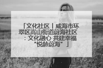 文化社区丨威海市环翠区嵩山街道蔚海社区：文化融心 共建幸福“悦龄蔚海”