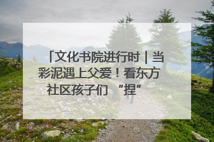 文化书院进行时｜当彩泥遇上父爱！看东方社区孩子们 “捏” 出心目中的爸爸