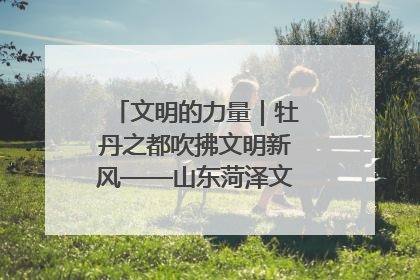 文明的力量｜牡丹之都吹拂文明新风——山东菏泽文明创建一线见闻