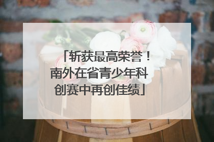 斩获最高荣誉！南外在省青少年科创赛中再创佳绩