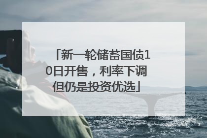 新一轮储蓄国债10日开售，利率下调但仍是投资优选