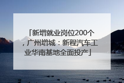 新增就业岗位200个，广州增城：新程汽车工业华南基地全面投产