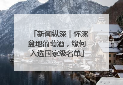新闻纵深｜怀涿盆地葡萄酒，缘何入选国家级名单