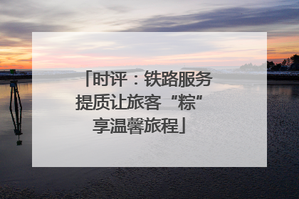 时评：铁路服务提质让旅客“粽”享温馨旅程