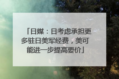 日媒：日考虑承担更多驻日美军经费，美可能进一步提高要价