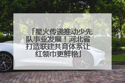 星火传递推动少先队事业发展！河北省打造联建共育体系让红领巾更鲜艳