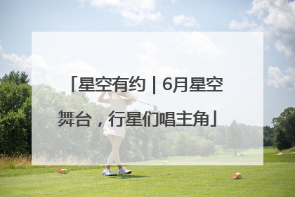 星空有约｜6月星空舞台，行星们唱主角