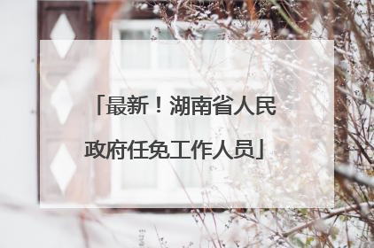 最新！湖南省人民政府任免工作人员