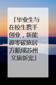 毕业生与在校生携手创业，新能源零碳旅居方舱成苏州文旅新宠