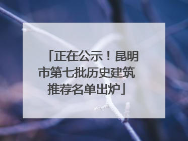 正在公示！昆明市第七批历史建筑推荐名单出炉