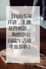 民俗专家开讲，主题花舟巡游……陶然亭公园端午活动丰富多彩