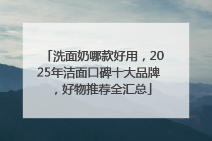 洗面奶哪款好用，2025年洁面口碑十大品牌，好物推荐全汇总