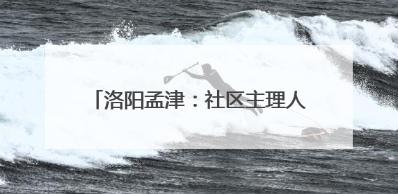 洛阳孟津：社区主理人开启基层治理新篇章