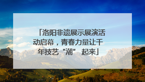洛阳非遗展示展演活动启幕，青春力量让千年技艺“潮” 起来