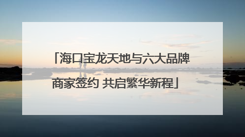 海口宝龙天地与六大品牌商家签约 共启繁华新程