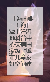 海南唯一！海口潭丰洋湿地科普中心荣膺国家级“城市儿童友好空间建设园区”称号
