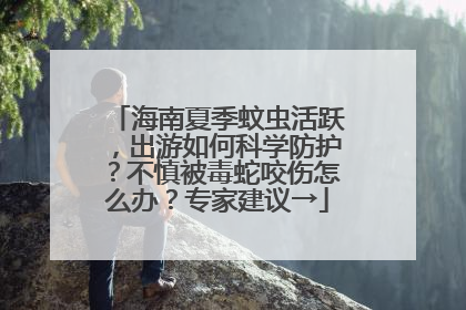海南夏季蚊虫活跃，出游如何科学防护？不慎被毒蛇咬伤怎么办？专家建议→
